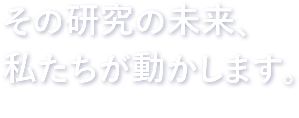 その研究の未来、私たちが動かします。The future of that research, we are shaping it.